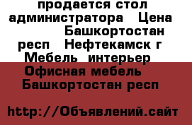 продается стол администратора › Цена ­ 3 000 - Башкортостан респ., Нефтекамск г. Мебель, интерьер » Офисная мебель   . Башкортостан респ.